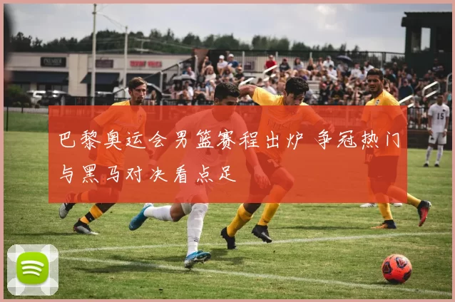 巴黎奥运会男篮赛程出炉 争冠热门与黑马对决看点足