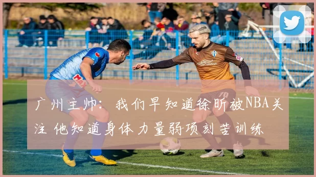 广州主帅：我们早知道徐昕被NBA关注 他知道身体力量弱项刻苦训练