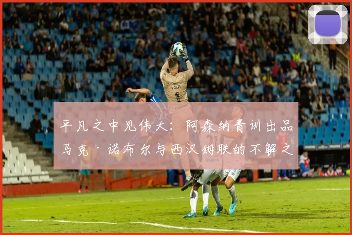 平凡之中见伟大：阿森纳青训出品马克·诺布尔与西汉姆联的不解之缘_球员_球迷_摩纳哥