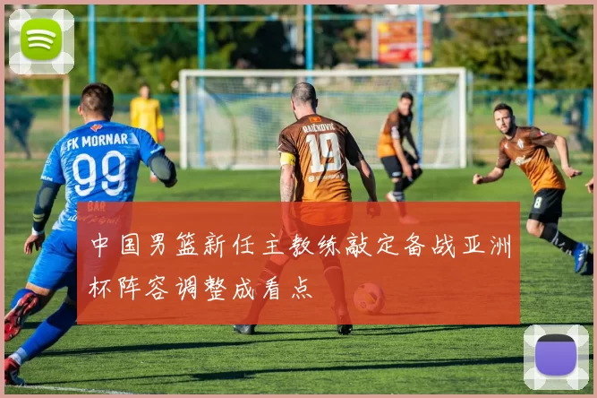 中国男篮新任主教练敲定备战亚洲杯阵容调整成看点